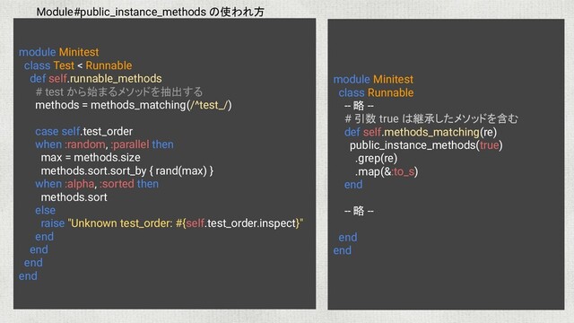 module Minitest
class Runnable
-- 略 --
# 引数 true は継承したメソッドを含む
def self.methods_matching(re)
public_instance_methods(true)
.grep(re)
.map(&:to_s)
end
-- 略 --
end
end
Module#public_instance_methods の使われ方
module Minitest
class Test < Runnable
def self.runnable_methods
# test から始まるメソッドを抽出する
methods = methods_matching(/^test_/)
case self.test_order
when :random, :parallel then
max = methods.size
methods.sort.sort_by { rand(max) }
when :alpha, :sorted then
methods.sort
else
raise "Unknown test_order: #{self.test_order.inspect}"
end
end
end
end
