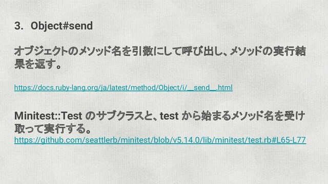 3. Object#send
オブジェクトのメソッド名を引数にして呼び出し、メソッドの実行結
果を返す。
https://docs.ruby-lang.org/ja/latest/method/Object/i/__send__.html
Minitest::Test のサブクラスと、test から始まるメソッド名を受け
取って実行する。
https://github.com/seattlerb/minitest/blob/v5.14.0/lib/minitest/test.rb#L65-L77
