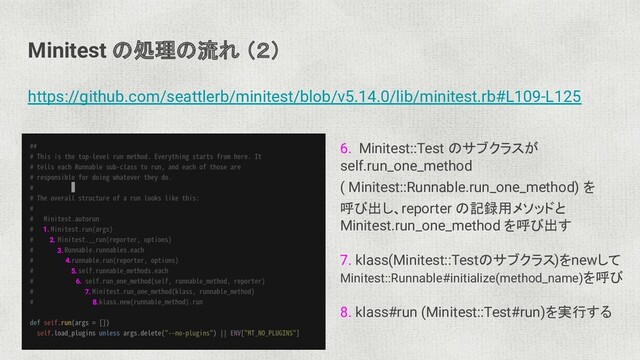 Minitest の処理の流れ （２）
https://github.com/seattlerb/minitest/blob/v5.14.0/lib/minitest.rb#L109-L125
6. Minitest::Test のサブクラスが
self.run_one_method
( Minitest::Runnable.run_one_method) を
呼び出し、reporter の記録用メソッドと
Minitest.run_one_method を呼び出す
7. klass(Minitest::Testのサブクラス)をnewして
Minitest::Runnable#initialize(method_name)を呼び
8. klass#run (Minitest::Test#run)を実行する
1.
2.
3.
4.
5.
6.
7.
8.
