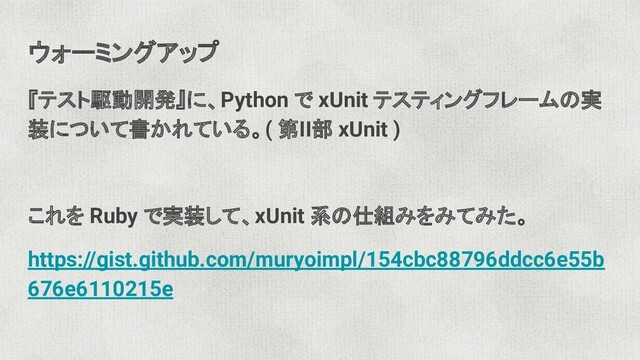 ウォーミングアップ
『テスト駆動開発』に、Python で xUnit テスティングフレームの実
装について書かれている。( 第II部 xUnit )
これを Ruby で実装して、xUnit 系の仕組みをみてみた。
https://gist.github.com/muryoimpl/154cbc88796ddcc6e55b
676e6110215e
