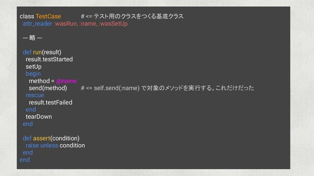 class TestCase # <= テスト用のクラスをつくる基底クラス
attr_reader :wasRun, :name, :wasSetUp
--- 略 ---
def run(result)
result.testStarted
setUp
begin
method = @name
send(method) # <= self.send(:name) で対象のメソッドを実行する。これだけだった
rescue
result.testFailed
end
tearDown
end
def assert(condition)
raise unless condition
end
end
