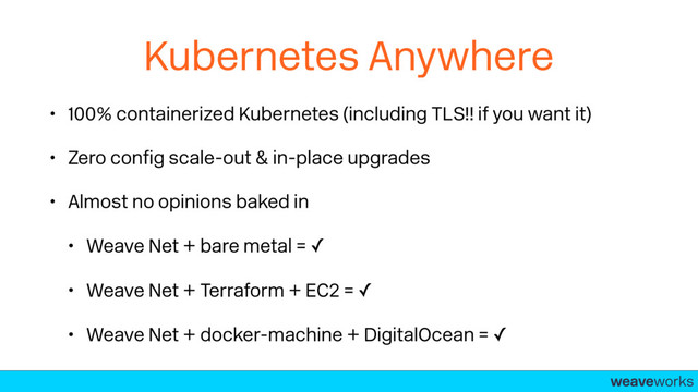 weaveworks-
Kubernetes Anywhere
• 100% containerized Kubernetes (including TLS!! if you want it)
• Zero conﬁg scale-out & in-place upgrades
• Almost no opinions baked in
• Weave Net + bare metal = ✓
• Weave Net + Terraform + EC2 = ✓
• Weave Net + docker-machine + DigitalOcean = ✓
