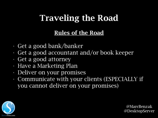 @MarcBenzak
@DesktopServer
Traveling the Road
Rules of the Road
• Get a good bank/banker
• Get a good accountant and/or book keeper
• Get a good attorney
• Have a Marketing Plan
• Deliver on your promises
• Communicate with your clients (ESPECIALLY if
you cannot deliver on your promises)
