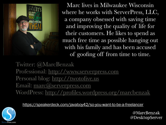 @MarcBenzak
@DesktopServer
Marc lives in Milwaukee Wisconsin
where he works with ServerPress, LLC,
a company obsessed with saving time
and improving the quality of life for
their customers. He likes to spend as
much free time as possible hanging out
with his family and has been accused
of gooﬁng off from time to time.
Twitter: @MarcBenzak
Professional: http://www.serverpress.com
Personal blog: http://twotoﬁve.us
Email: marc@serverpress.com
WordPress: http://proﬁles.wordpress.org/marcbenzak
https://speakerdeck.com/javaboy42/so-you-want-to-be-a-freelancer
