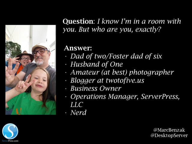 @MarcBenzak
@DesktopServer
Answer:
• Dad of two/Foster dad of six
• Husband of One
• Amateur (at best) photographer
• Blogger at twotofive.us
• Business Owner
• Operations Manager, ServerPress,
LLC
• Nerd
Question: I know I’m in a room with
you. But who are you, exactly?
