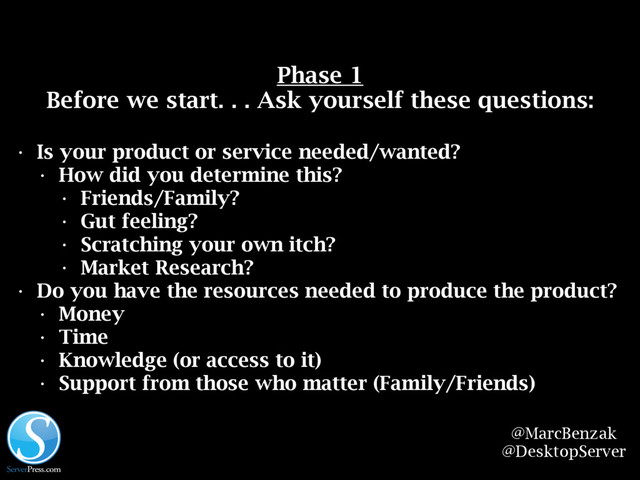 @MarcBenzak
@DesktopServer
Before we start. . . Ask yourself these questions:
• Is your product or service needed/wanted?
• How did you determine this?
• Friends/Family?
• Gut feeling?
• Scratching your own itch?
• Market Research?
• Do you have the resources needed to produce the product?
• Money
• Time
• Knowledge (or access to it)
• Support from those who matter (Family/Friends)
Phase 1
