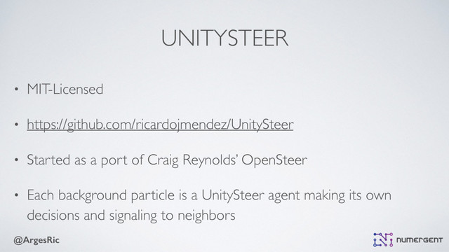 @ArgesRic
UNITYSTEER
• MIT-Licensed
• https://github.com/ricardojmendez/UnitySteer
• Started as a port of Craig Reynolds’ OpenSteer
• Each background particle is a UnitySteer agent making its own
decisions and signaling to neighbors
