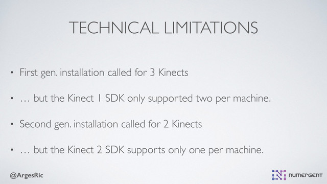 @ArgesRic
TECHNICAL LIMITATIONS
• First gen. installation called for 3 Kinects
• … but the Kinect 1 SDK only supported two per machine.
• Second gen. installation called for 2 Kinects
• … but the Kinect 2 SDK supports only one per machine.
