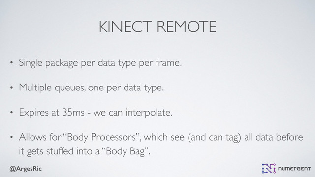 @ArgesRic
KINECT REMOTE
• Single package per data type per frame.
• Multiple queues, one per data type.
• Expires at 35ms - we can interpolate.
• Allows for “Body Processors”, which see (and can tag) all data before
it gets stuffed into a “Body Bag”.
