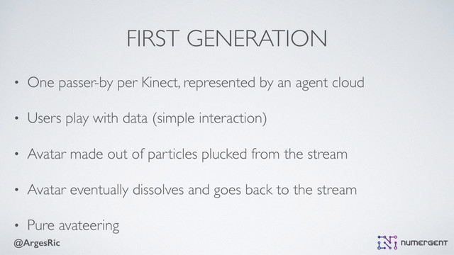 @ArgesRic
FIRST GENERATION
• One passer-by per Kinect, represented by an agent cloud
• Users play with data (simple interaction)
• Avatar made out of particles plucked from the stream
• Avatar eventually dissolves and goes back to the stream
• Pure avateering
