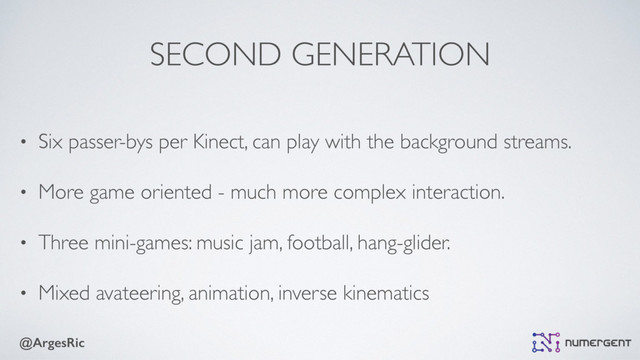 @ArgesRic
SECOND GENERATION
• Six passer-bys per Kinect, can play with the background streams.
• More game oriented - much more complex interaction.
• Three mini-games: music jam, football, hang-glider.
• Mixed avateering, animation, inverse kinematics
