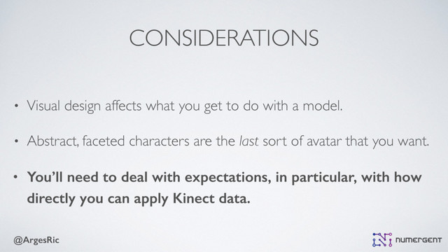 @ArgesRic
CONSIDERATIONS
• Visual design affects what you get to do with a model.
• Abstract, faceted characters are the last sort of avatar that you want.
• You’ll need to deal with expectations, in particular, with how
directly you can apply Kinect data.
