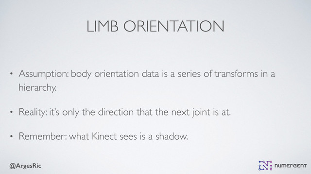 @ArgesRic
LIMB ORIENTATION
• Assumption: body orientation data is a series of transforms in a
hierarchy.
• Reality: it’s only the direction that the next joint is at.
• Remember: what Kinect sees is a shadow.
