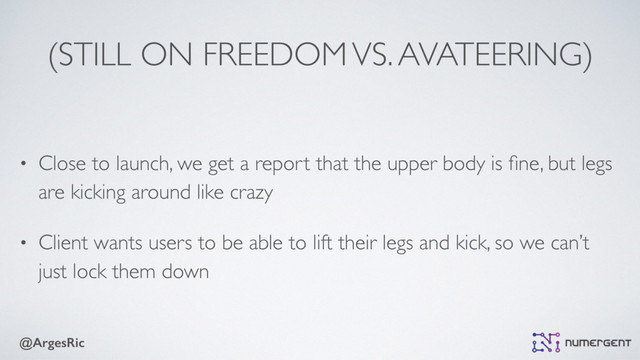 @ArgesRic
(STILL ON FREEDOM VS. AVATEERING)
• Close to launch, we get a report that the upper body is ﬁne, but legs
are kicking around like crazy
• Client wants users to be able to lift their legs and kick, so we can’t
just lock them down
