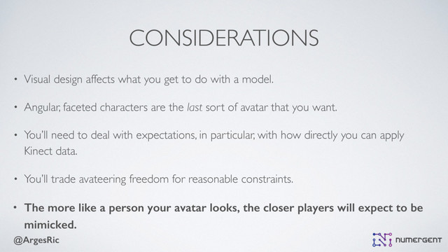 @ArgesRic
CONSIDERATIONS
• Visual design affects what you get to do with a model.
• Angular, faceted characters are the last sort of avatar that you want.
• You’ll need to deal with expectations, in particular, with how directly you can apply
Kinect data.
• You’ll trade avateering freedom for reasonable constraints.
• The more like a person your avatar looks, the closer players will expect to be
mimicked.
