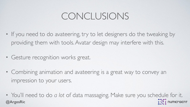 @ArgesRic
CONCLUSIONS
• If you need to do avateering, try to let designers do the tweaking by
providing them with tools. Avatar design may interfere with this.
• Gesture recognition works great.
• Combining animation and avateering is a great way to convey an
impression to your users.
• You’ll need to do a lot of data massaging. Make sure you schedule for it.
