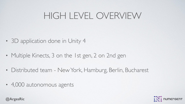 @ArgesRic
HIGH LEVEL OVERVIEW
• 3D application done in Unity 4
• Multiple Kinects, 3 on the 1st gen, 2 on 2nd gen
• Distributed team - New York, Hamburg, Berlin, Bucharest
• 4,000 autonomous agents
