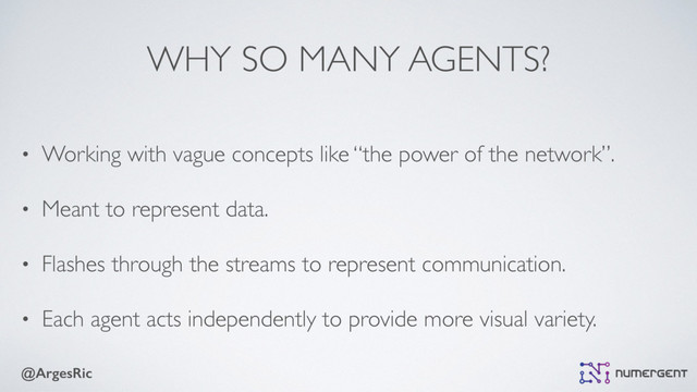 @ArgesRic
WHY SO MANY AGENTS?
• Working with vague concepts like “the power of the network”.
• Meant to represent data.
• Flashes through the streams to represent communication.
• Each agent acts independently to provide more visual variety.
