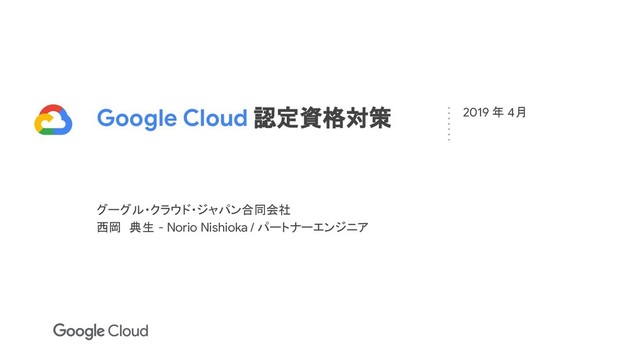 Google Cloud 認定資格対策
グーグル・クラウド・ジャパン合同会社
西岡　典生 - Norio Nishioka / パートナーエンジニア
2019 年 4月
