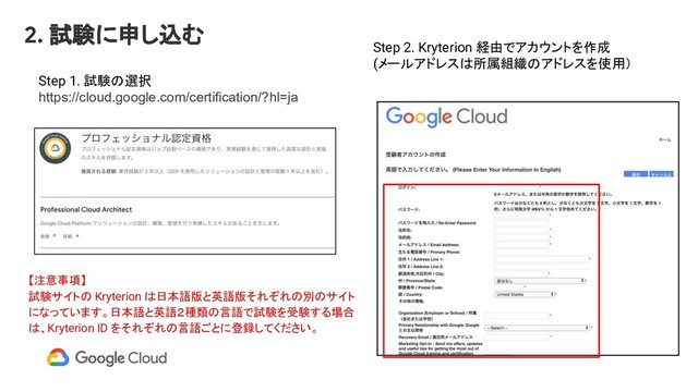 Step 1. 試験の選択
https://cloud.google.com/certification/?hl=ja
Step 2. Kryterion 経由でアカウントを作成
(メールアドレスは所属組織のアドレスを使用）
2. 試験に申し込む
【注意事項】
試験サイトの Kryterion は日本語版と英語版それぞれの別のサイト
になっています。日本語と英語２種類の言語で試験を受験する場合
は、Kryterion ID をそれぞれの言語ごとに登録してください。
