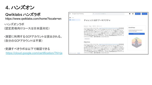 Qwiklabs ハンズラボ
https://www.qwiklabs.com/home?locale=en
・ハンズオンラボ
（認定資格向けコースは日本語対応）
・演習に利用するGCPアカウントは貸出される。
（自分のGCPアカウントは不要）
・受講すべきラボは以下で確認できる
　https://cloud.google.com/certification/?hl=ja
4. ハンズオン
