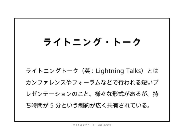 ライトニング・トーク
ライトニングトーク（英 : Lightning Talks）とは
カンファレンスやフォーラムなどで行われる短いプ
レゼンテーションのこと。様々な形式があるが、持
ち時間が 5 分という制約が広く共有されている。
ライトニングトー ク - Wik ip e dia
