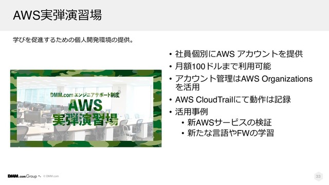 © DMM.com
学びを促進するための個⼈開発環境の提供。
• 社員個別にAWS アカウントを提供
• ⽉額100ドルまで利⽤可能
• アカウント管理はAWS Organizations
を活⽤
• AWS CloudTrailにて動作は記録
• 活⽤事例
• 新AWSサービスの検証
• 新たな⾔語やFWの学習
33
AWS実弾演習場
