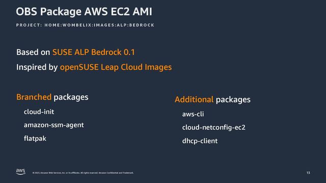 © 2023, Amazon Web Services, Inc. or its affiliates. All rights reserved. Amazon Confidential and Trademark.
OBS Package AWS EC2 AMI
Based on SUSE ALP Bedrock 0.1
Inspired by openSUSE Leap Cloud Images
P R O J E C T : H O M E : W O M B E L I X : I M A G E S : A L P : B E D R O C K
13
Branched packages
cloud-init
amazon-ssm-agent
flatpak
Additional packages
aws-cli
cloud-netconfig-ec2
dhcp-client

