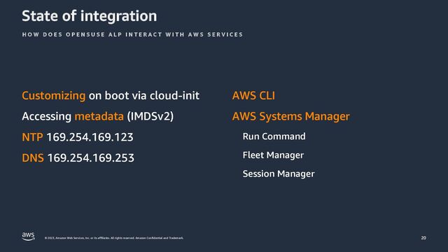 © 2023, Amazon Web Services, Inc. or its affiliates. All rights reserved. Amazon Confidential and Trademark.
State of integration
Customizing on boot via cloud-init
Accessing metadata (IMDSv2)
NTP 169.254.169.123
DNS 169.254.169.253
AWS CLI
AWS Systems Manager
Run Command
Fleet Manager
Session Manager
H O W D O E S O P E N S U S E A L P I N T E R A C T W I T H A W S S E R V I C E S
20
