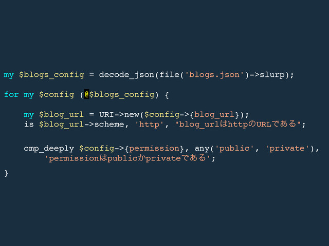 my $blogs_config = decode_json(file('blogs.json')->slurp);!
!
for my $config (@$blogs_config) {!
!
my $blog_url = URI->new($config->{blog_url});!
is $blog_url->scheme, 'http', "blog_url͸httpͷURLͰ͋Δ";!
!
cmp_deeply $config->{permission}, any('public', 'private'),!
'permission͸public͔privateͰ͋Δ';!
}

