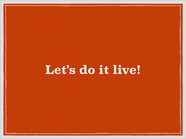 Let’s do it live!
