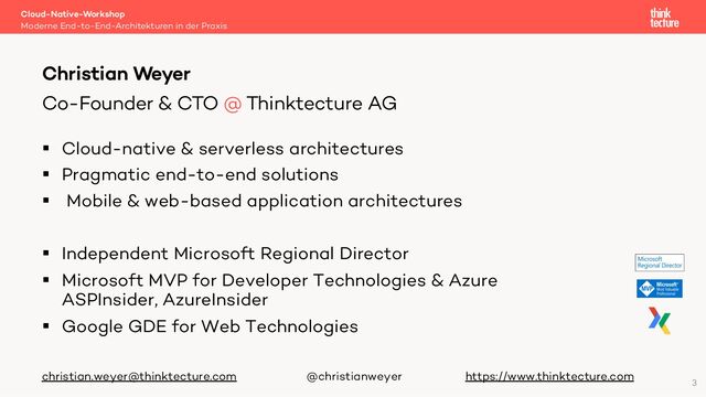 § Cloud-native & serverless architectures
§ Pragmatic end-to-end solutions
§ Mobile & web-based application architectures
§ Independent Microsoft Regional Director
§ Microsoft MVP for Developer Technologies & Azure
ASPInsider, AzureInsider
§ Google GDE for Web Technologies
christian.weyer@thinktecture.com @christianweyer https://www.thinktecture.com
Cloud-Native-Workshop
Moderne End-to-End-Architekturen in der Praxis
Christian Weyer
Co-Founder & CTO @ Thinktecture AG
3
