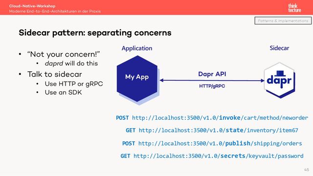 • “Not your concern!”
• daprd will do this
• Talk to sidecar
• Use HTTP or gRPC
• Use an SDK
Cloud-Native-Workshop
Moderne End-to-End-Architekturen in der Praxis
Sidecar pattern: separating concerns
45
My App Dapr API
POST http://localhost:3500/v1.0/invoke/cart/method/neworder
GET http://localhost:3500/v1.0/state/inventory/item67
POST http://localhost:3500/v1.0/publish/shipping/orders
GET http://localhost:3500/v1.0/secrets/keyvault/password
HTTP/gRPC
Application Sidecar
Patterns & Implementations
