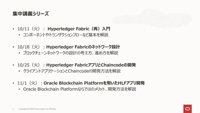 • 10/11（火）： Hyperledger Fabric（再）入門
• コンポーネントやトランザクションフローなど基本を解説
• 10/18（火）：Hyperledger Fabricのネットワーク設計
• ブロックチェーンネットワークの設計の考え方、進め方を解説
• 10/25（火）：Hyperledger FabricアプリとChaincodeの開発
• クライアントアプリケーションとChaincodeの開発方法を解説
• 11/1（火）：Oracle Blockchain Platformを用いたHLFアプリ開発
• Oracle Blockchain Platformならではのメリット、開発方法を解説
集中講義シリーズ
Copyright © 2022 Oracle and/or its affiliates
4
