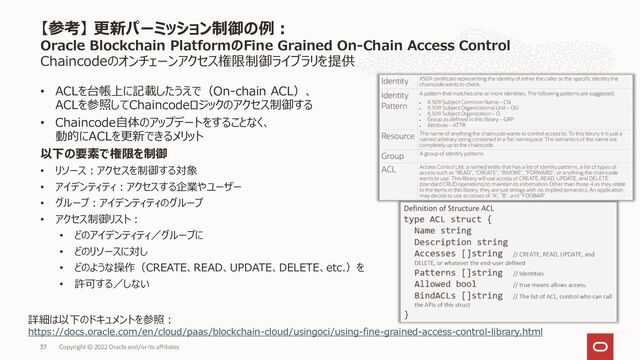 Chaincodeのオンチェーンアクセス権限制御ライブラリを提供
• ACLを台帳上に記載したうえで（On-chain ACL）、
ACLを参照してChaincodeロジックのアクセス制御する
• Chaincode自体のアップデートをすることなく、
動的にACLを更新できるメリット
以下の要素で権限を制御
• リソース：アクセスを制御する対象
• アイデンティティ：アクセスする企業やユーザー
• グループ：アイデンティティのグループ
• アクセス制御リスト：
• どのアイデンティティ／グループに
• どのリソースに対し
• どのような操作（CREATE、READ、UPDATE、DELETE、etc.）を
• 許可する／しない
【参考】 更新パーミッション制御の例：
Oracle Blockchain PlatformのFine Grained On-Chain Access Control
Copyright © 2022 Oracle and/or its affiliates
詳細は以下のドキュメントを参照：
https://docs.oracle.com/en/cloud/paas/blockchain-cloud/usingoci/using-fine-grained-access-control-library.html
37
37
