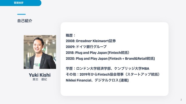 ࣗݾ঺հ
2
Yuki Kishi


وࢤɹ༏ل
৬ྺɿ


2008: Dresdner Kleinwortূ݊


2009: υΠπۜߦάϧʔϓ


2018: Plug and Play Japan (Fintech౷ׅʣ


2020: Plug and Play Japan (Fintech + Brand&Retail౷ׅ)


ֶྺɿϩϯυϯେֶܦࡁֶ෦ɺέϯϒϦοδେֶMBA


ͦͷଞɿ2019೥͔ΒFintechڠձཧࣄʢελʔτΞοϓ౷ׅʣ


Nikkei FinancialɺσδλϧΫϩε (࿈ࡌ)


๯಄ѫࡰ
