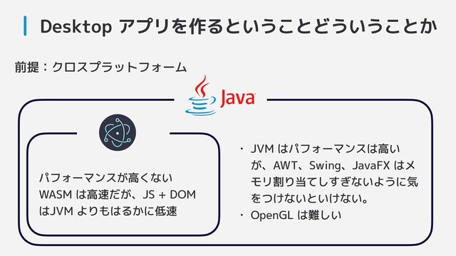 Desktop アプリを作るということどういうことか
前提：クロスプラットフォーム
パフォーマンスが高くない
WASM は高速だが、JS + DOM
はJVM よりもはるかに低速
• JVM はパフォーマンスは高い
が、AWT、Swing、JavaFX はメ
モリ割り当てしすぎないように気
をつけないといけない。
• OpenGL は難しい
