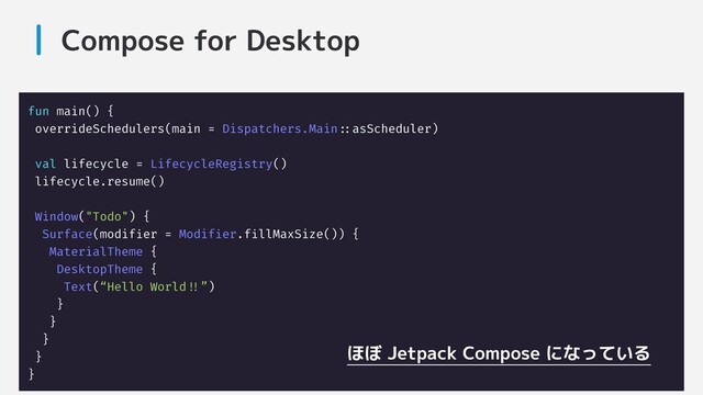 Compose for Desktop
fun main() {
overrideSchedulers(main = Dispatchers.Main:::asScheduler)
val lifecycle = LifecycleRegistry()
lifecycle.resume()
Window("Todo") {
Surface(modifier = Modifier.fillMaxSize()) {
MaterialTheme {
DesktopTheme {
Text(“Hello World!!!”)
}
}
}
}
}
ほぼ Jetpack Compose になっている
