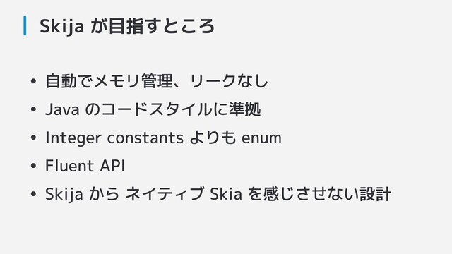 Skija が目指すところ
• 自動でメモリ管理、リークなし
• Java のコードスタイルに準拠
• Integer constants よりも enum
• Fluent API
• Skija から ネイティブ Skia を感じさせない設計
