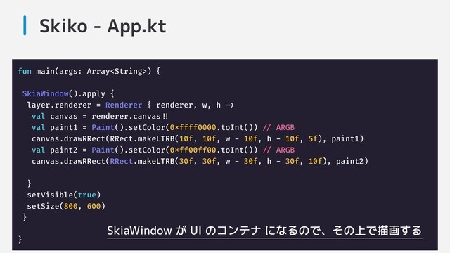 Skiko - App.kt
fun main(args: Array) {
SkiaWindow().apply {
layer.renderer = Renderer { renderer, w, h ->-
val canvas = renderer.canvas!!!
val paint1 = Paint().setColor(0xffff0000.toInt()) /// ARGB
canvas.drawRRect(RRect.makeLTRB(10f, 10f, w - 10f, h - 10f, 5f), paint1)
val paint2 = Paint().setColor(0xff00ff00.toInt()) /// ARGB
canvas.drawRRect(RRect.makeLTRB(30f, 30f, w - 30f, h - 30f, 10f), paint2)
}
setVisible(true)
setSize(800, 600)
}
}
SkiaWindow が UI のコンテナ になるので、その上で描画する
