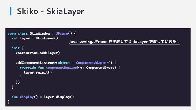 Skiko - SkiaLayer
open class SkiaWindow : JFrame() {
val layer = SkiaLayer()
init {
contentPane.add(layer)
addComponentListener(object : ComponentAdapter() {
override fun componentResized(e: ComponentEvent) {
layer.reinit()
}
})
}
fun display() = layer.display()
}
javax.swing.JFrame を実装して SkiaLayer を渡しているだけ
