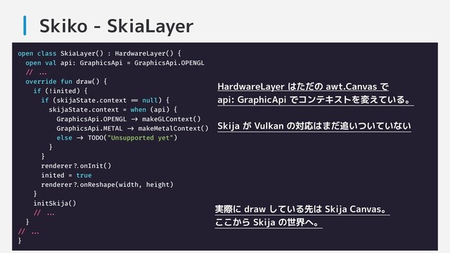 Skiko - SkiaLayer
open class SkiaLayer() : HardwareLayer() {
open val api: GraphicsApi = GraphicsApi.OPENGL
/// .....
override fun draw() {
if (!inited) {
if (skijaState.context === null) {
skijaState.context = when (api) {
GraphicsApi.OPENGL ->- makeGLContext()
GraphicsApi.METAL ->- makeMetalContext()
else ->- TODO("Unsupported yet")
}
}
renderer??.onInit()
inited = true
renderer??.onReshape(width, height)
}
initSkija()
/// .....
}
/// .....
}
HardwareLayer はただの awt.Canvas で
api: GraphicApi でコンテキストを変えている。
Skija が Vulkan の対応はまだ追いついていない
実際に draw している先は Skija Canvas。
ここから Skija の世界へ。

