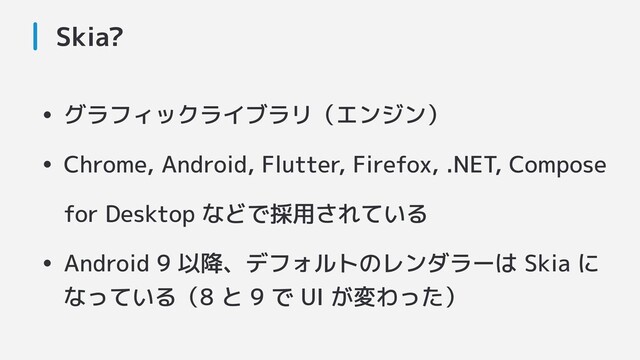 Skia?
• グラフィックライブラリ（エンジン）
• Chrome, Android, Flutter, Firefox, .NET, Compose
for Desktop などで採用されている
• Android 9 以降、デフォルトのレンダラーは Skia に
なっている（8 と 9 で UI が変わった）
