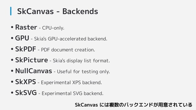 SkCanvas - Backends
•Raster - CPU-only.
•GPU - Skia's GPU-accelerated backend.
•SkPDF - PDF document creation.
•SkPicture - Skia's display list format.
•NullCanvas - Useful for testing only.
•SkXPS - Experimental XPS backend.
•SkSVG - Experimental SVG backend.
SkCanvas には複数のバックエンドが用意されている
