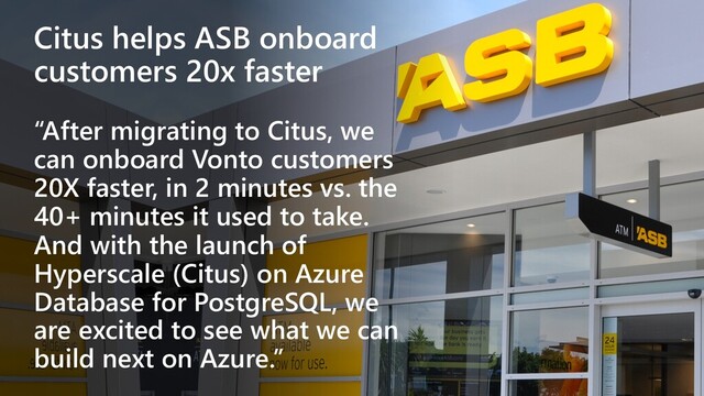 Citus helps ASB onboard
customers 20x faster
“After migrating to Citus, we
can onboard Vonto customers
20X faster, in 2 minutes vs. the
40+ minutes it used to take.
And with the launch of
Hyperscale (Citus) on Azure
Database for PostgreSQL, we
are excited to see what we can
build next on Azure.”
