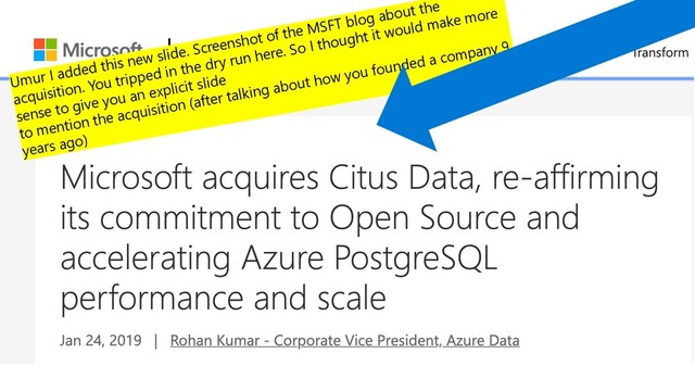 Microsoft acquired Citus Data in early 2019
Umur I added this new slide. Screenshot of the MSFT blog about the
acquisition. You tripped in the dry run here. So I thought it would make more
sense to give you an explicit slide
to mention the acquisition (after talking about how you founded a company 9
years ago)
