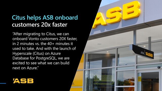 “After migrating to Citus, we can
onboard Vonto customers 20X faster,
in 2 minutes vs. the 40+ minutes it
used to take. And with the launch of
Hyperscale (Citus) on Azure
Database for PostgreSQL, we are
excited to see what we can build
next on Azure.”
Citus helps ASB onboard
customers 20x faster
