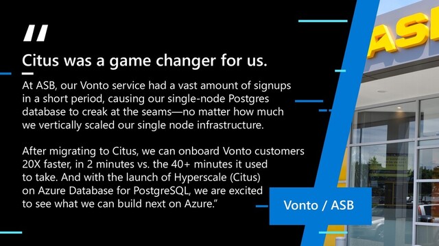 “
At ASB, our Vonto service had a vast amount of signups
in a short period, causing our single-node Postgres
database to creak at the seams—no matter how much
we vertically scaled our single node infrastructure.
After migrating to Citus, we can onboard Vonto customers
20X faster, in 2 minutes vs. the 40+ minutes it used
to take. And with the launch of Hyperscale (Citus)
on Azure Database for PostgreSQL, we are excited
to see what we can build next on Azure.”
Citus was a game changer for us.
Vonto / ASB
