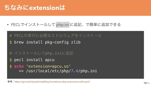 /16
14
ͪͳΈʹextension͸
• PECLͰΠϯετʔϧͯ͠ php.ini ʹ௥هɺͰ؆୯ʹ௥ՃͰ͖Δ
# PECLͷ࣮ߦʹඞཁͳϛυϧ΢ΣΞΛΠϯετʔϧ


$ brew install pkg-config zlibʊ


# Πϯετʔϧͯ͠php.iniʹ௥ه


$ pecl install apcuʊ


$ echo 'extension=apcu.so'


>> /usr/local/etc/php/7.4/php.ini
ࢀߟɿhttps://grrr.tech/posts/installing-homebrew-php-extensions-with-pecl/
