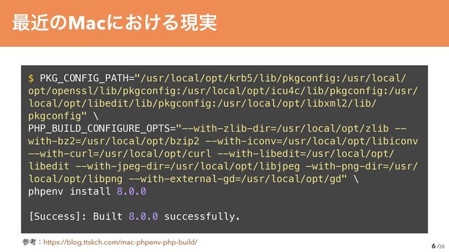 /28
$ PKG_CONFIG_PATH="/usr/local/opt/krb5/lib/pkgconfig:/usr/local/
opt/openssl/lib/pkgconfig:/usr/local/opt/icu4c/lib/pkgconfig:/usr/
local/opt/libedit/lib/pkgconfig:/usr/local/opt/libxml2/lib/
pkgconfig" \


PHP_BUILD_CONFIGURE_OPTS="--with-zlib-dir=/usr/local/opt/zlib --
with-bz2=/usr/local/opt/bzip2 --with-iconv=/usr/local/opt/libiconv
--with-curl=/usr/local/opt/curl --with-libedit=/usr/local/opt/
libedit --with-jpeg-dir=/usr/local/opt/libjpeg —with-png-dir=/usr/
local/opt/libpng --with-external-gd=/usr/local/opt/gd" \


phpenv install 8.0.0


[Success]: Built 8.0.0 successfully.
6
࠷ۙͷMacʹ͓͚Δݱ࣮
ࢀߟɿhttps://blog.ttskch.com/mac-phpenv-php-build/
